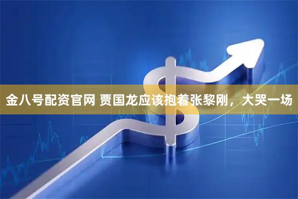 金八号配资官网 贾国龙应该抱着张黎刚，大哭一场