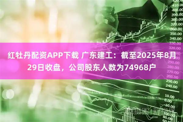 红牡丹配资APP下载 广东建工：截至2025年8月29日收盘，公司股东人数为74968户