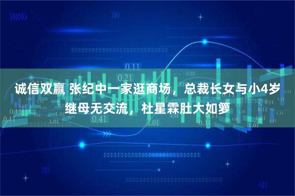 诚信双赢 张纪中一家逛商场，总裁长女与小4岁继母无交流，杜星霖肚大如箩