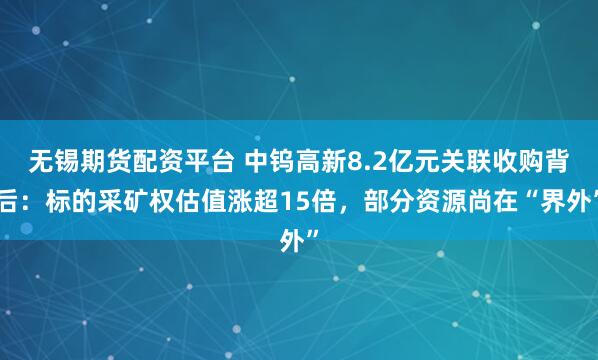 无锡期货配资平台 中钨高新8.2亿元关联收购背后：标的采矿权估值涨超15倍，部分资源尚在“界外”