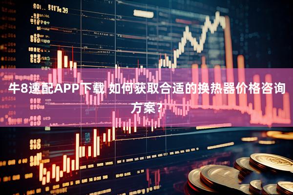 牛8速配APP下载 如何获取合适的换热器价格咨询方案？