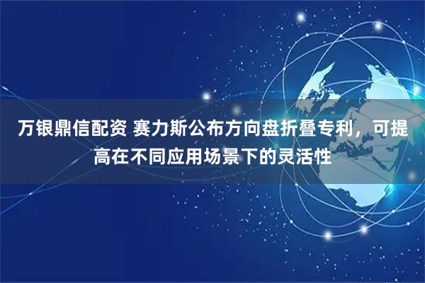 万银鼎信配资 赛力斯公布方向盘折叠专利，可提高在不同应用场景下的灵活性