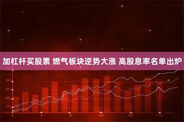 加杠杆买股票 燃气板块逆势大涨 高股息率名单出炉