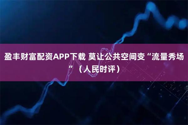 盈丰财富配资APP下载 莫让公共空间变“流量秀场”（人民时评）