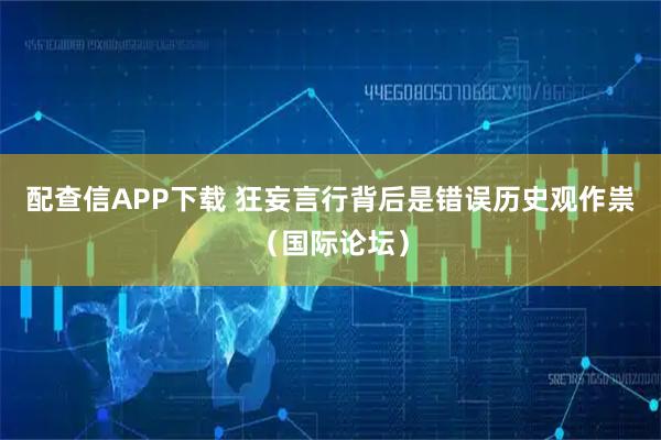 配查信APP下载 狂妄言行背后是错误历史观作祟（国际论坛）