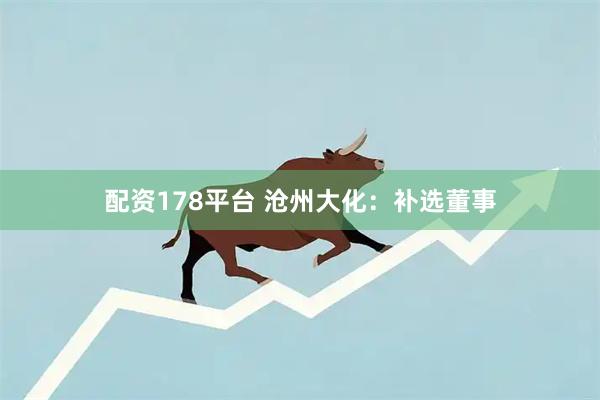 配资178平台 沧州大化：补选董事