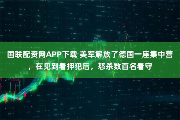 国联配资网APP下载 美军解放了德国一座集中营，在见到看押犯后，怒杀数百名看守