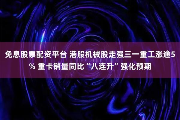 免息股票配资平台 港股机械股走强三一重工涨逾5% 重卡销量同比“八连升”强化预期