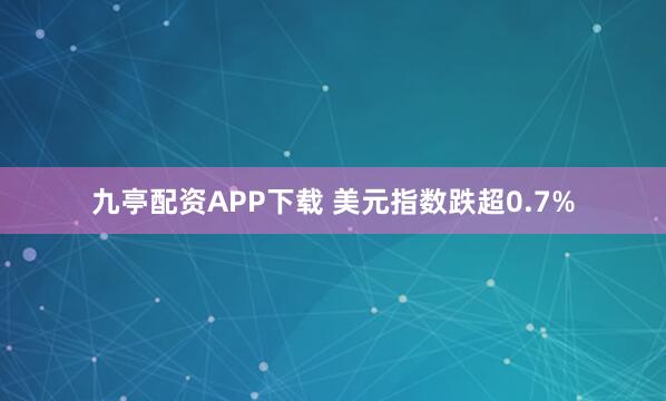 九亭配资APP下载 美元指数跌超0.7%