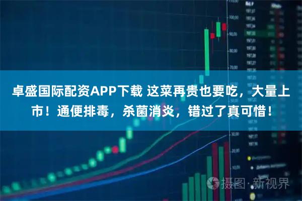 卓盛国际配资APP下载 这菜再贵也要吃，大量上市！通便排毒，杀菌消炎，错过了真可惜！