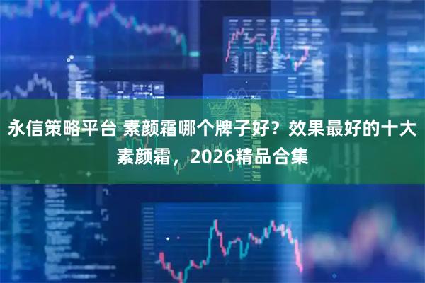 永信策略平台 素颜霜哪个牌子好？效果最好的十大素颜霜，2026精品合集