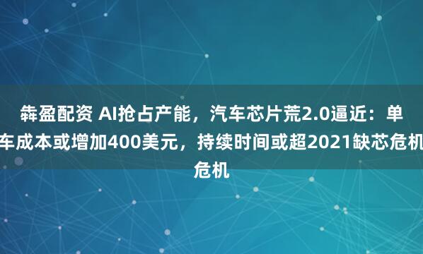 犇盈配资 AI抢占产能，汽车芯片荒2.0逼近：单车成本或增加400美元，持续时间或超2021缺芯危机
