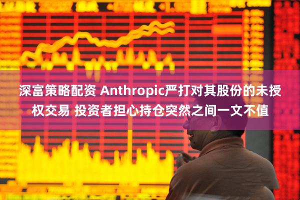 深富策略配资 Anthropic严打对其股份的未授权交易 投资者担心持仓突然之间一文不值