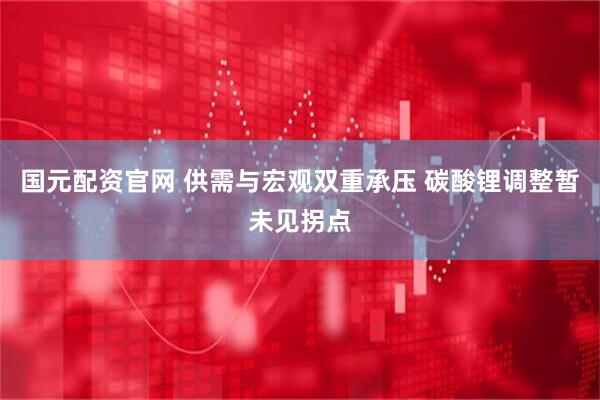 国元配资官网 供需与宏观双重承压 碳酸锂调整暂未见拐点