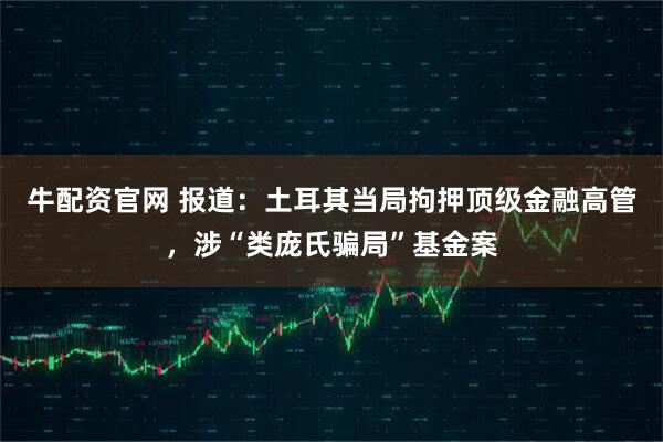 牛配资官网 报道：土耳其当局拘押顶级金融高管，涉“类庞氏骗局”基金案