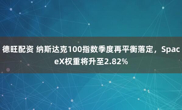 德旺配资 纳斯达克100指数季度再平衡落定，SpaceX权重将升至2.82%