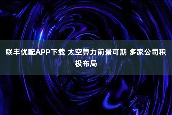 联丰优配APP下载 太空算力前景可期 多家公司积极布局