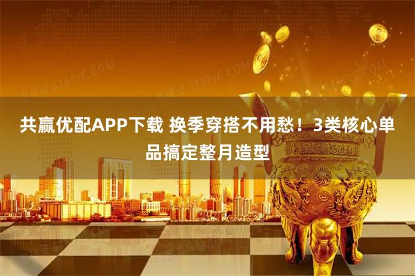 共赢优配APP下载 换季穿搭不用愁！3类核心单品搞定整月造型